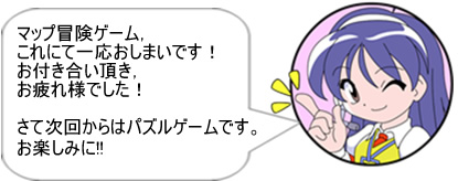 マップ冒険ゲーム、これにて一応おしまいです！ お付き合い頂き、お疲れ様でした！ さて次回からはパズルゲームです。お楽しみに!! 