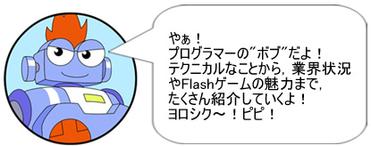 やぁ! プログラマーの”ボブ”だよ!テクニカルなことから、業界状況やFlashゲームの魅力まで、たくさん紹介していくよ!ヨロシク～! ピピ!