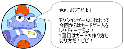 やぁ、ボブだよ！アクションゲームに代わって今回からはカードゲームをレクチャーするよ！1回目はカードの作り方と切り方だ！ピピ！