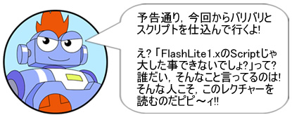 予告通り、今回からバリバリとスクリプトを仕込んで行くよ！え? 「FlashLite1.xのScriptじゃ大した事できないでしょ?」って? 誰だい、そんなこと言ってるのは!そんな人こそ、このレクチャーを読むのだピピ～ィ!!